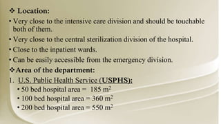  Location:
• Very close to the intensive care division and should be touchable
both of them.
• Very close to the central sterilization division of the hospital.
• Close to the inpatient wards.
• Can be easily accessible from the emergency division.
Area of the department:
1. U.S. Public Health Service (USPHS):
• 50 bed hospital area = 185 m2
• 100 bed hospital area = 360 m2
• 200 bed hospital area = 550 m2
 