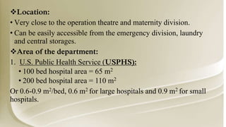 Location:
• Very close to the operation theatre and maternity division.
• Can be easily accessible from the emergency division, laundry
and central storages.
Area of the department:
1. U.S. Public Health Service (USPHS):
• 100 bed hospital area = 65 m2
• 200 bed hospital area = 110 m2
Or 0.6-0.9 m2/bed, 0.6 m2 for large hospitals and 0.9 m2 for small
hospitals.
 