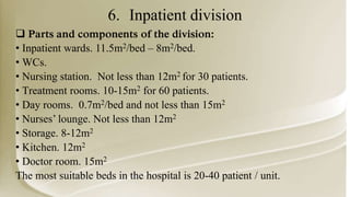 6. Inpatient division
 Parts and components of the division:
• Inpatient wards. 11.5m2/bed – 8m2/bed.
• WCs.
• Nursing station. Not less than 12m2 for 30 patients.
• Treatment rooms. 10-15m2 for 60 patients.
• Day rooms. 0.7m2/bed and not less than 15m2
• Nurses’ lounge. Not less than 12m2
• Storage. 8-12m2
• Kitchen. 12m2
• Doctor room. 15m2
The most suitable beds in the hospital is 20-40 patient / unit.
 
