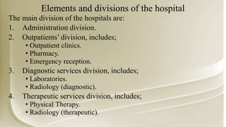 Elements and divisions of the hospital
The main division of the hospitals are:
1. Administration division.
2. Outpatients’ division, includes;
• Outpatient clinics.
• Pharmacy.
• Emergency reception.
3. Diagnostic services division, includes;
• Laboratories.
• Radiology (diagnostic).
4. Therapeutic services division, includes;
• Physical Therapy.
• Radiology (therapeutic).
 