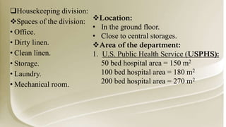 Housekeeping division:
Spaces of the division:
• Office.
• Dirty linen.
• Clean linen.
• Storage.
• Laundry.
• Mechanical room.
Location:
• In the ground floor.
• Close to central storages.
Area of the department:
1. U.S. Public Health Service (USPHS):
50 bed hospital area = 150 m2
100 bed hospital area = 180 m2
200 bed hospital area = 270 m2
 