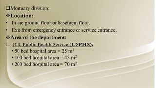 Mortuary division:
Location:
• In the ground floor or basement floor.
• Exit from emergency entrance or service entrance.
Area of the department:
1. U.S. Public Health Service (USPHS):
• 50 bed hospital area = 25 m2
• 100 bed hospital area = 45 m2
• 200 bed hospital area = 70 m2
 