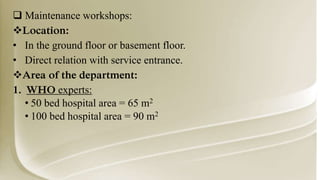  Maintenance workshops:
Location:
• In the ground floor or basement floor.
• Direct relation with service entrance.
Area of the department:
1. WHO experts:
• 50 bed hospital area = 65 m2
• 100 bed hospital area = 90 m2
 