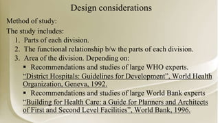 Design considerations
Method of study:
The study includes:
1. Parts of each division.
2. The functional relationship b/w the parts of each division.
3. Area of the division. Depending on:
 Recommendations and studies of large WHO experts.
“District Hospitals: Guidelines for Development”, World Health
Organization, Geneva, 1992.
 Recommendations and studies of large World Bank experts
“Building for Health Care: a Guide for Planners and Architects
of First and Second Level Facilities”, World Bank, 1996.
 
