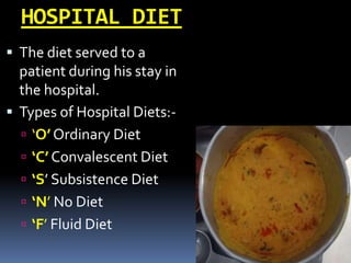 HOSPITAL DIET
 The diet served to a
patient during his stay in
the hospital.
 Types of Hospital Diets:-
 ‘O’ Ordinary Diet
 ‘C’ Convalescent Diet
 ‘S’ Subsistence Diet
 ‘N’ No Diet
 ‘F’ Fluid Diet
 