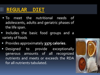 REGULAR DIET
 To meet the nutritional needs of
adolescents, adults and geriatric phases of
the life span.
 Includes the basic food groups and a
variety of foods
 Provides approximately 3375 calories.
 Designed to provide exceptionally
generous amounts of all recognized
nutrients and meets or exceeds the RDA
for all nutrients tabulated.
 