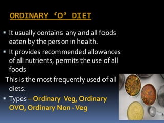 ORDINARY ‘O’ DIET
 It usually contains any and all foods
eaten by the person in health.
 It provides recommended allowances
of all nutrients, permits the use of all
foods
This is the most frequently used of all
diets.
 Types – Ordinary Veg, Ordinary
OVO, Ordinary Non -Veg
 