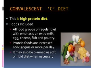 CONVALESCENT ‘C’ DIET
 This is high protein diet.
 Foods Included
 All food groups of regular diet
with emphasis on extra milk,
egg, cheese, fish and poultry.
 Protein foods are increased
100-150gms or more per day.
 It may also be planned as soft
or fluid diet when necessary
 
