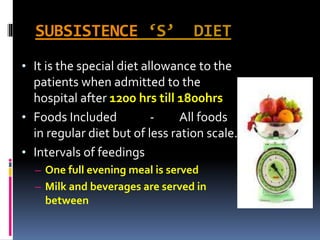 SUBSISTENCE ‘S’ DIET
• It is the special diet allowance to the
patients when admitted to the
hospital after 1200 hrs till 1800hrs
• Foods Included - All foods
in regular diet but of less ration scale.
• Intervals of feedings
– One full evening meal is served
– Milk and beverages are served in
between
 