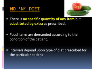 NO ‘N’ DIET
 There is no specific quantity of any item but
substituted by extra as prescribed.
 Food items are demanded according to the
condition of the patient.
 Intervals depend upon type of diet prescribed for
the particular patient
 