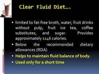 Clear Fluid Diet….
 limited to fat-free broth, water, fruit drinks
without pulp, fruit ice tea, coffee
substitutes, and sugar. Provides
approximately 1146 calories.
 Below the recommended dietary
allowances (RDA)
 Helps to maintain fluid balance of body.
 Used only for a short time
 