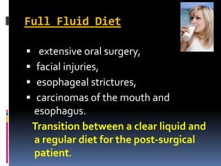 Full Fluid Diet
 extensive oral surgery,
 facial injuries,
 esophageal strictures,
 carcinomas of the mouth and
esophagus.
Transition between a clear liquid and
a regular diet for the post-surgical
patient.
 