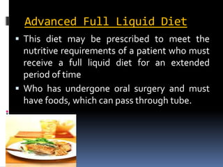Advanced Full Liquid Diet
 This diet may be prescribed to meet the
nutritive requirements of a patient who must
receive a full liquid diet for an extended
period of time
 Who has undergone oral surgery and must
have foods, which can pass through tube.
 