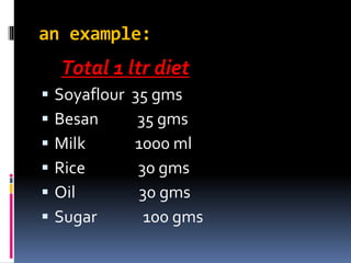 an example:
Total 1 ltr diet
 Soyaflour 35 gms
 Besan 35 gms
 Milk 1000 ml
 Rice 30 gms
 Oil 30 gms
 Sugar 100 gms
 