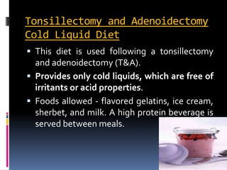 Tonsillectomy and Adenoidectomy
Cold Liquid Diet
 This diet is used following a tonsillectomy
and adenoidectomy (T&A).
 Provides only cold liquids, which are free of
irritants or acid properties.
 Foods allowed - flavored gelatins, ice cream,
sherbet, and milk. A high protein beverage is
served between meals.
 