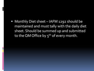  Monthly Diet sheet – IAFM 1292 should be
maintained and must tally with the daily diet
sheet. Should be summed up and submitted
to the QM Office by 5th of every month.
 