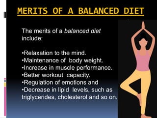 MERITS OF A BALANCED DIET
The merits of a balanced diet
include:
•Relaxation to the mind.
•Maintenance of body weight.
•Increase in muscle performance.
•Better workout capacity.
•Regulation of emotions and
•Decrease in lipid levels, such as
triglycerides, cholesterol and so on.
 