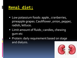 Renal diet;
 Low potassium foods: apple , cranberries,
pineapple grapes. Cauliflower ,onion, pepper,
radish, lettuce.
 Limit amount of fluids ; candies, chewing
gum etc
 Protein: daily requirement based on stage
and dialysis.
 
