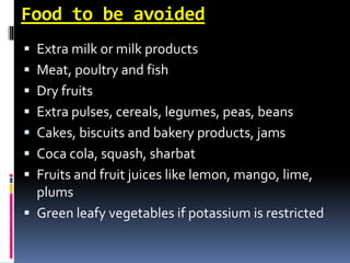 Food to be avoided
 Extra milk or milk products
 Meat, poultry and fish
 Dry fruits
 Extra pulses, cereals, legumes, peas, beans
 Cakes, biscuits and bakery products, jams
 Coca cola, squash, sharbat
 Fruits and fruit juices like lemon, mango, lime,
plums
 Green leafy vegetables if potassium is restricted
 