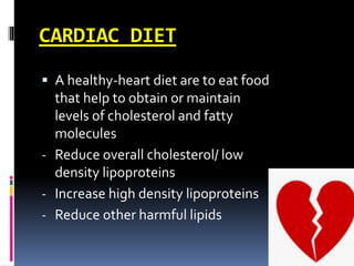CARDIAC DIET
 A healthy-heart diet are to eat food
that help to obtain or maintain
levels of cholesterol and fatty
molecules
- Reduce overall cholesterol/ low
density lipoproteins
- Increase high density lipoproteins
- Reduce other harmful lipids
 