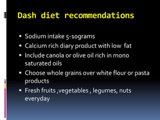 Dash diet recommendations
 Sodium intake 5-10grams
 Calcium rich diary product with low fat
 Include canola or olive oil rich in mono
saturated oils
 Choose whole grains over white flour or pasta
products
 Fresh fruits ,vegetables , legumes, nuts
everyday
 