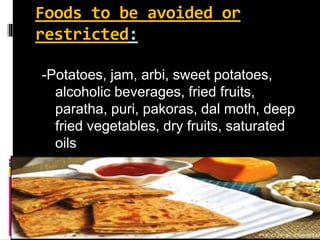 Foods to be avoided or
restricted:
-Potatoes, jam, arbi, sweet potatoes,
alcoholic beverages, fried fruits,
paratha, puri, pakoras, dal moth, deep
fried vegetables, dry fruits, saturated
oils
 