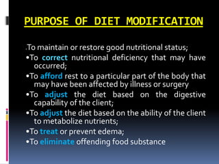 PURPOSE OF DIET MODIFICATION
•To maintain or restore good nutritional status;
•To correct nutritional deficiency that may have
occurred;
•To afford rest to a particular part of the body that
may have been affected by illness or surgery
•To adjust the diet based on the digestive
capability of the client;
•To adjust the diet based on the ability of the client
to metabolize nutrients;
•To treat or prevent edema;
•To eliminate offending food substance
 