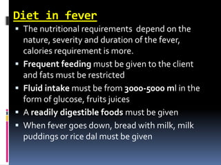 Diet in fever
 The nutritional requirements depend on the
nature, severity and duration of the fever,
calories requirement is more.
 Frequent feeding must be given to the client
and fats must be restricted
 Fluid intake must be from 3000-5000 ml in the
form of glucose, fruits juices
 A readily digestible foods must be given
 When fever goes down, bread with milk, milk
puddings or rice dal must be given
 