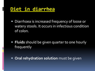 Diet in diarrhea
 Diarrhoea is increased frequency of loose or
watery stools. It occurs in infectious condition
of colon.
 Fluids should be given quarter to one hourly
frequently
 Oral rehydration solution must be given
 