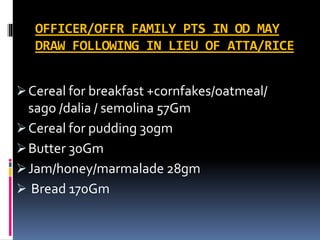 OFFICER/OFFR FAMILY PTS IN OD MAY
DRAW FOLLOWING IN LIEU OF ATTA/RICE
Cereal for breakfast +cornfakes/oatmeal/
sago /dalia / semolina 57Gm
Cereal for pudding 30gm
Butter 30Gm
Jam/honey/marmalade 28gm
 Bread 170Gm
 