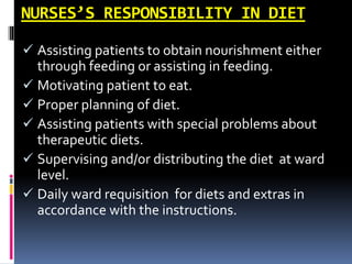 NURSES’S RESPONSIBILITY IN DIET
 Assisting patients to obtain nourishment either
through feeding or assisting in feeding.
 Motivating patient to eat.
 Proper planning of diet.
 Assisting patients with special problems about
therapeutic diets.
 Supervising and/or distributing the diet at ward
level.
 Daily ward requisition for diets and extras in
accordance with the instructions.
 