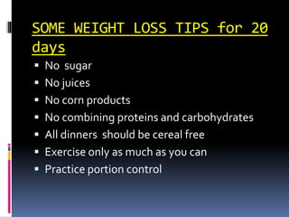 SOME WEIGHT LOSS TIPS for 20
days
 No sugar
 No juices
 No corn products
 No combining proteins and carbohydrates
 All dinners should be cereal free
 Exercise only as much as you can
 Practice portion control
 