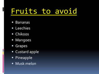 Fruits to avoid
 Bananas
 Leechies
 Chikoos
 Mangoes
 Grapes
 Custard apple
 Pineapple
 Musk melon
 