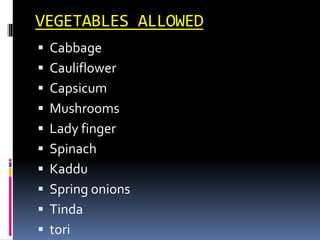 VEGETABLES ALLOWED
 Cabbage
 Cauliflower
 Capsicum
 Mushrooms
 Lady finger
 Spinach
 Kaddu
 Spring onions
 Tinda
 tori
 