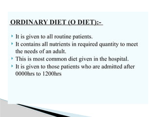 ORDINARY DIET (O DIET):-
 It is given to all routine patients.
 It contains all nutrients in required quantity to meet
the needs of an adult.
 This is most common diet given in the hospital.
 It is given to those patients who are admitted after
0000hrs to 1200hrs
 