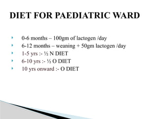  0-6 months – 100gm of lactogen /day
 6-12 months – weaning + 50gm lactogen /day
 1-5 yrs :- ½ N DIET
 6-10 yrs :- ½ O DIET
 10 yrs onward :- O DIET
DIET FOR PAEDIATRIC WARD
 