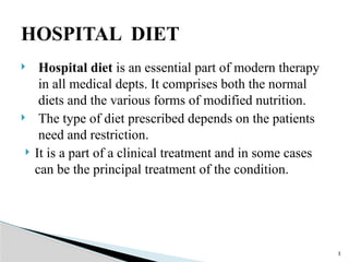  Hospital diet is an essential part of modern therapy
in all medical depts. It comprises both the normal
diets and the various forms of modified nutrition.
 The type of diet prescribed depends on the patients
need and restriction.
 It is a part of a clinical treatment and in some cases
can be the principal treatment of the condition.
3
HOSPITAL DIET
 