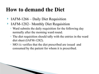 IAFM-1266 – Daily Diet Requisition
 IAFM-1282– Monthly Diet Requisition
◦ Ward submits the daily requisition for the following day
normally after the morning ward round.
◦ The diet requisition should tally with the entries in the ward
diet sheet (IAFM-1282).
◦ MO i/c verifies that the diet prescribed are issued and
consumed by the patient for whom it is prescribed.
How to demand the Diet
 