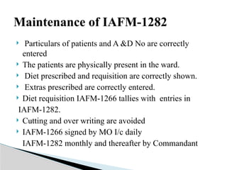  Particulars of patients and A &D No are correctly
entered
 The patients are physically present in the ward.
 Diet prescribed and requisition are correctly shown.
 Extras prescribed are correctly entered.
 Diet requisition IAFM-1266 tallies with entries in
IAFM-1282.
 Cutting and over writing are avoided
 IAFM-1266 signed by MO I/c daily
IAFM-1282 monthly and thereafter by Commandant
Maintenance of IAFM-1282
 