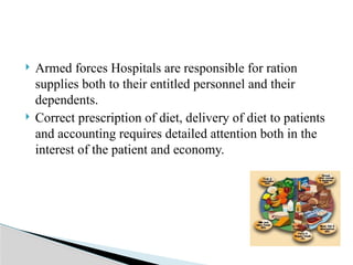  Armed forces Hospitals are responsible for ration
supplies both to their entitled personnel and their
dependents.
 Correct prescription of diet, delivery of diet to patients
and accounting requires detailed attention both in the
interest of the patient and economy.
 