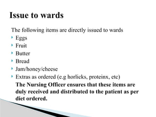 The following items are directly issued to wards
 Eggs
 Fruit
 Butter
 Bread
 Jam/honey/cheese
 Extras as ordered (e.g horlicks, proteinx, etc)
The Nursing Officer ensures that these items are
duly received and distributed to the patient as per
diet ordered.
Issue to wards
 