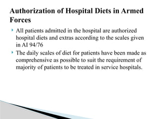  All patients admitted in the hospital are authorized
hospital diets and extras according to the scales given
in AI 94/76
 The daily scales of diet for patients have been made as
comprehensive as possible to suit the requirement of
majority of patients to be treated in service hospitals.
Authorization of Hospital Diets in Armed
Forces
 