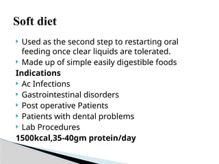 Soft diet
 Used as the second step to restarting oral
feeding once clear liquids are tolerated.
 Made up of simple easily digestible foods
Indications
 Ac Infections
 Gastrointestinal disorders
 Post operative Patients
 Patients with dental problems
 Lab Procedures
1500kcal,35-40gm protein/day
 