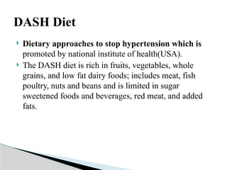  Dietary approaches to stop hypertension which is
promoted by national institute of health(USA).
 The DASH diet is rich in fruits, vegetables, whole
grains, and low fat dairy foods; includes meat, fish
poultry, nuts and beans and is limited in sugar
sweetened foods and beverages, red meat, and added
fats.
DASH Diet
 