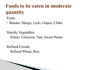 Foods to be eaten in moderate
quantity
Fruits
 Banana, Mango, Lichi, Grapes, Chiku
Starchy Vegetables
Potato, Colacasia, Yam, Sweet Potato
Refined Cereals
Refined Wheat, Rice
 