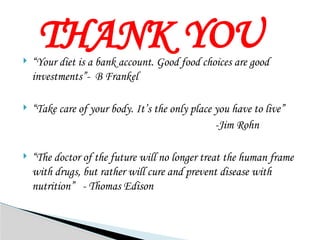THANK YOU
 “Your diet is a bank account. Good food choices are good
investments”- B Frankel
 “Take care of your body. It’s the only place you have to live”
-Jim Rohn
 “The doctor of the future will no longer treat the human frame
with drugs, but rather will cure and prevent disease with
nutrition” - Thomas Edison
 