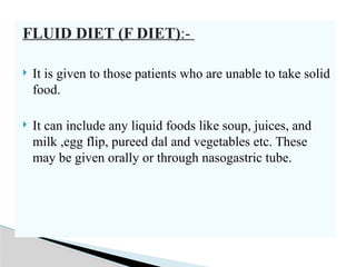 FLUID DIET (F DIET):-
 It is given to those patients who are unable to take solid
food.
 It can include any liquid foods like soup, juices, and
milk ,egg flip, pureed dal and vegetables etc. These
may be given orally or through nasogastric tube.
 