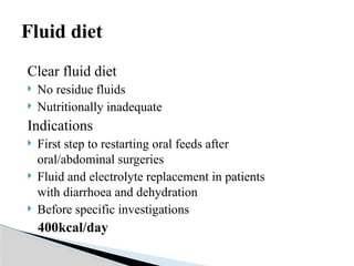 Fluid diet
Clear fluid diet
 No residue fluids
 Nutritionally inadequate
Indications
 First step to restarting oral feeds after
oral/abdominal surgeries
 Fluid and electrolyte replacement in patients
with diarrhoea and dehydration
 Before specific investigations
400kcal/day
 