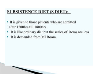 SUBSISTENCE DIET (S DIET):-
 It is given to those patients who are admitted
after 1200hrs till 1800hrs.
 It is like ordinary diet but the scales of items are less
 It is demanded from MI Room.
 