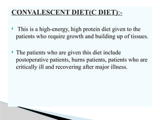 CONVALESCENT DIET(C DIET):-
 This is a high-energy, high protein diet given to the
patients who require growth and building up of tissues.
 The patients who are given this diet include
postoperative patients, burns patients, patients who are
critically ill and recovering after major illness.
 